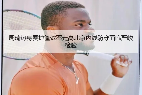 周琦热身赛护筐效率走高北京内线防守面临严峻检验