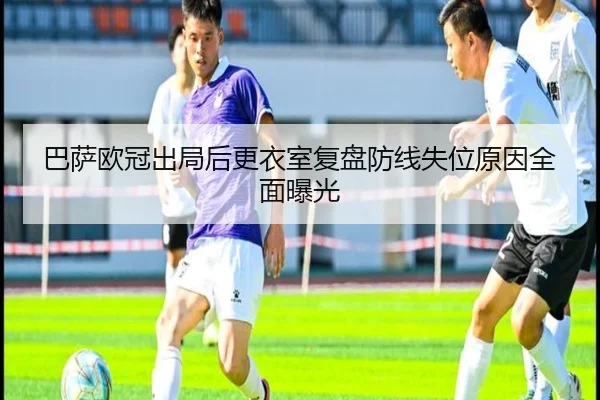 巴萨欧冠出局后更衣室复盘防线失位原因全面曝光